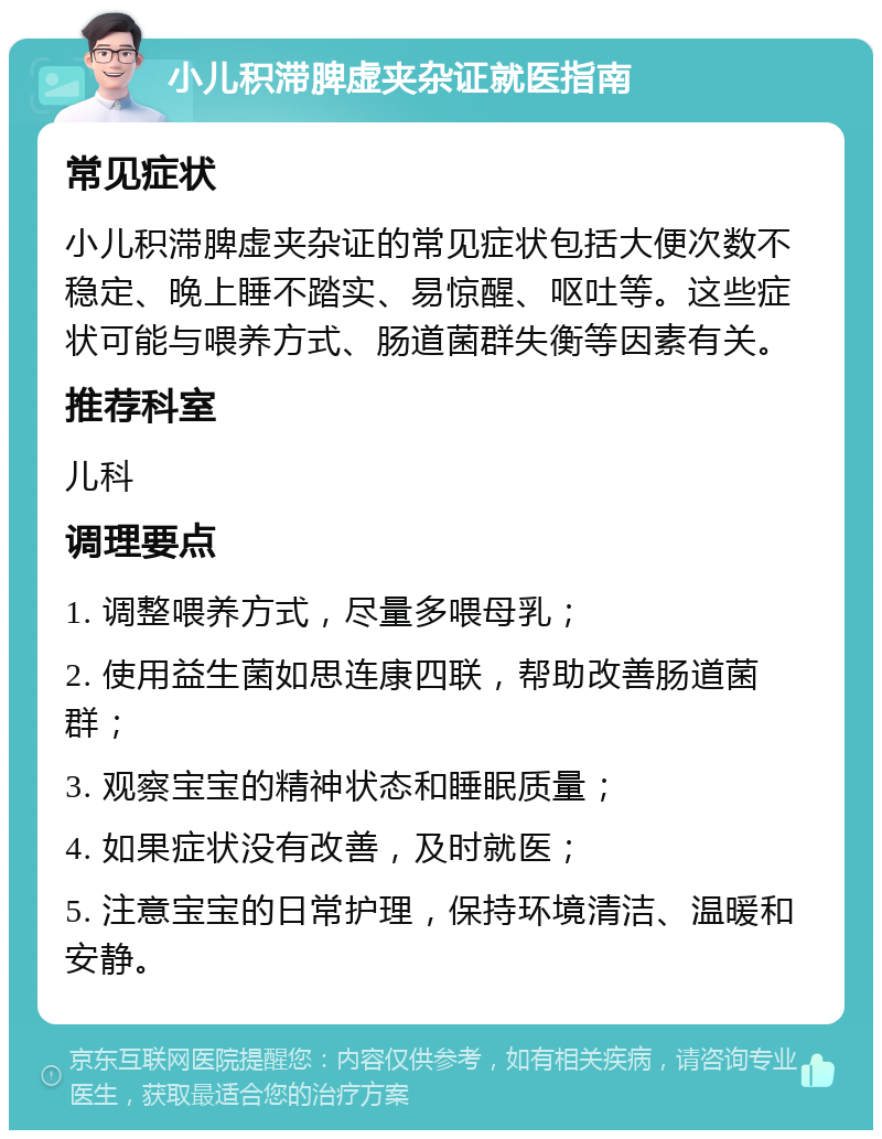 小儿积滞脾虚夹杂证就医指南 常见症状 小儿积滞脾虚夹杂证的常见症状包括大便次数不稳定、晚上睡不踏实、易惊醒、呕吐等。这些症状可能与喂养方式、肠道菌群失衡等因素有关。 推荐科室 儿科 调理要点 1. 调整喂养方式，尽量多喂母乳； 2. 使用益生菌如思连康四联，帮助改善肠道菌群； 3. 观察宝宝的精神状态和睡眠质量； 4. 如果症状没有改善，及时就医； 5. 注意宝宝的日常护理，保持环境清洁、温暖和安静。