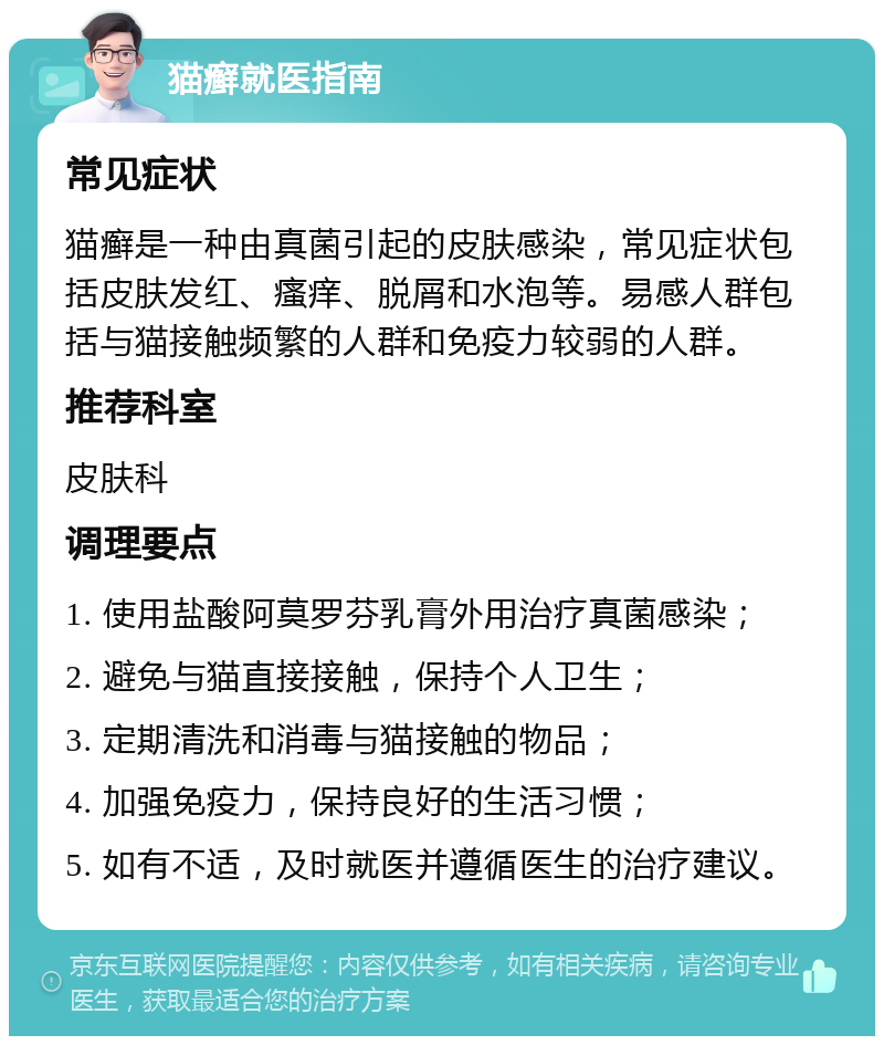 猫癣就医指南 常见症状 猫癣是一种由真菌引起的皮肤感染，常见症状包括皮肤发红、瘙痒、脱屑和水泡等。易感人群包括与猫接触频繁的人群和免疫力较弱的人群。 推荐科室 皮肤科 调理要点 1. 使用盐酸阿莫罗芬乳膏外用治疗真菌感染； 2. 避免与猫直接接触，保持个人卫生； 3. 定期清洗和消毒与猫接触的物品； 4. 加强免疫力，保持良好的生活习惯； 5. 如有不适，及时就医并遵循医生的治疗建议。