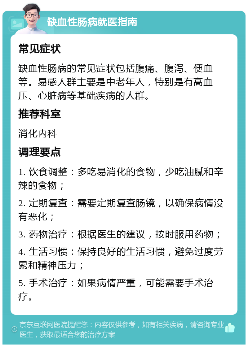 缺血性肠病就医指南 常见症状 缺血性肠病的常见症状包括腹痛、腹泻、便血等。易感人群主要是中老年人，特别是有高血压、心脏病等基础疾病的人群。 推荐科室 消化内科 调理要点 1. 饮食调整：多吃易消化的食物，少吃油腻和辛辣的食物； 2. 定期复查：需要定期复查肠镜，以确保病情没有恶化； 3. 药物治疗：根据医生的建议，按时服用药物； 4. 生活习惯：保持良好的生活习惯，避免过度劳累和精神压力； 5. 手术治疗：如果病情严重，可能需要手术治疗。