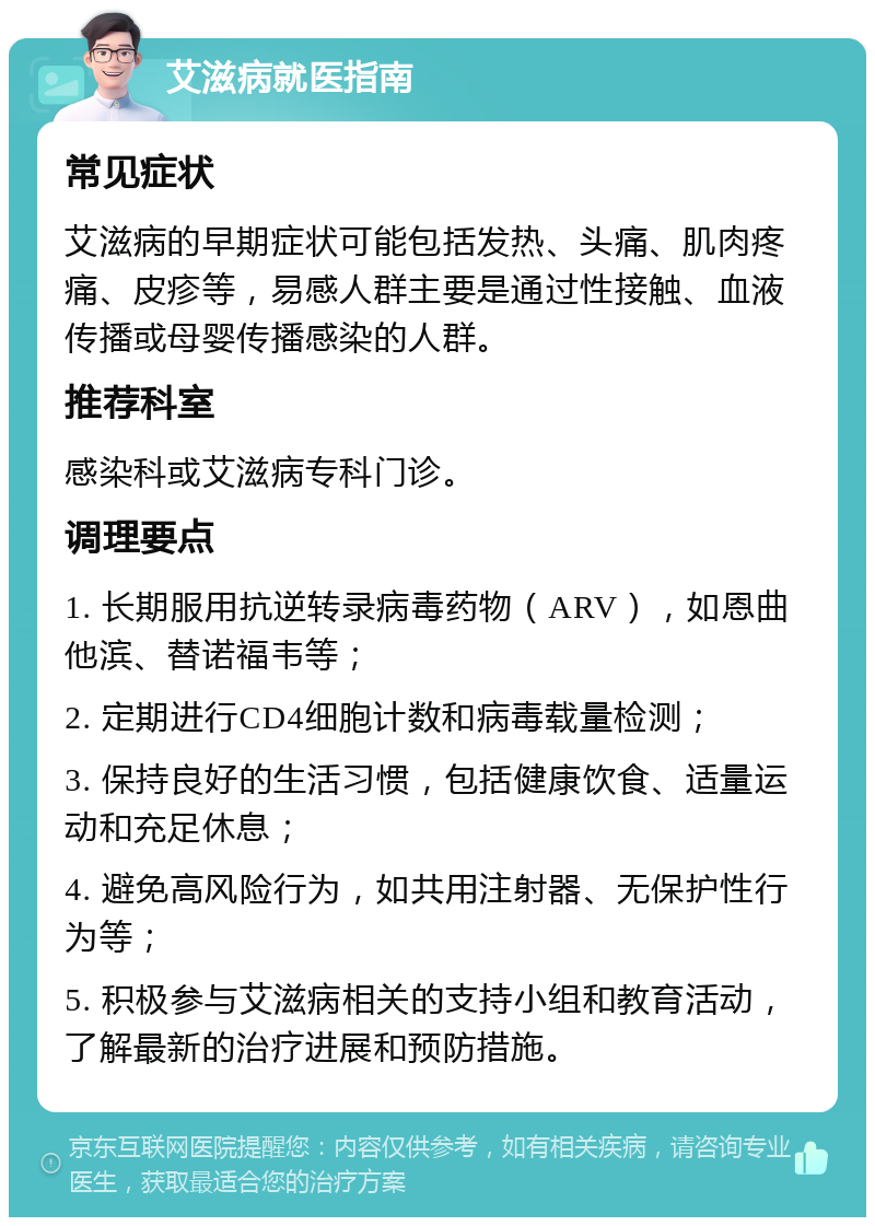 艾滋病就医指南 常见症状 艾滋病的早期症状可能包括发热、头痛、肌肉疼痛、皮疹等，易感人群主要是通过性接触、血液传播或母婴传播感染的人群。 推荐科室 感染科或艾滋病专科门诊。 调理要点 1. 长期服用抗逆转录病毒药物（ARV），如恩曲他滨、替诺福韦等； 2. 定期进行CD4细胞计数和病毒载量检测； 3. 保持良好的生活习惯，包括健康饮食、适量运动和充足休息； 4. 避免高风险行为，如共用注射器、无保护性行为等； 5. 积极参与艾滋病相关的支持小组和教育活动，了解最新的治疗进展和预防措施。