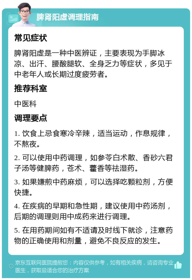 脾肾阳虚调理指南 常见症状 脾肾阳虚是一种中医辨证，主要表现为手脚冰凉、出汗、腰酸腿软、全身乏力等症状，多见于中老年人或长期过度疲劳者。 推荐科室 中医科 调理要点 1. 饮食上忌食寒冷辛辣，适当运动，作息规律，不熬夜。 2. 可以使用中药调理，如参苓白术散、香砂六君子汤等健脾药，苍术、藿香等祛湿药。 3. 如果嫌煎中药麻烦，可以选择吃颗粒剂，方便快捷。 4. 在疾病的早期和急性期，建议使用中药汤剂，后期的调理则用中成药来进行调理。 5. 在用药期间如有不适请及时线下就诊，注意药物的正确使用和剂量，避免不良反应的发生。