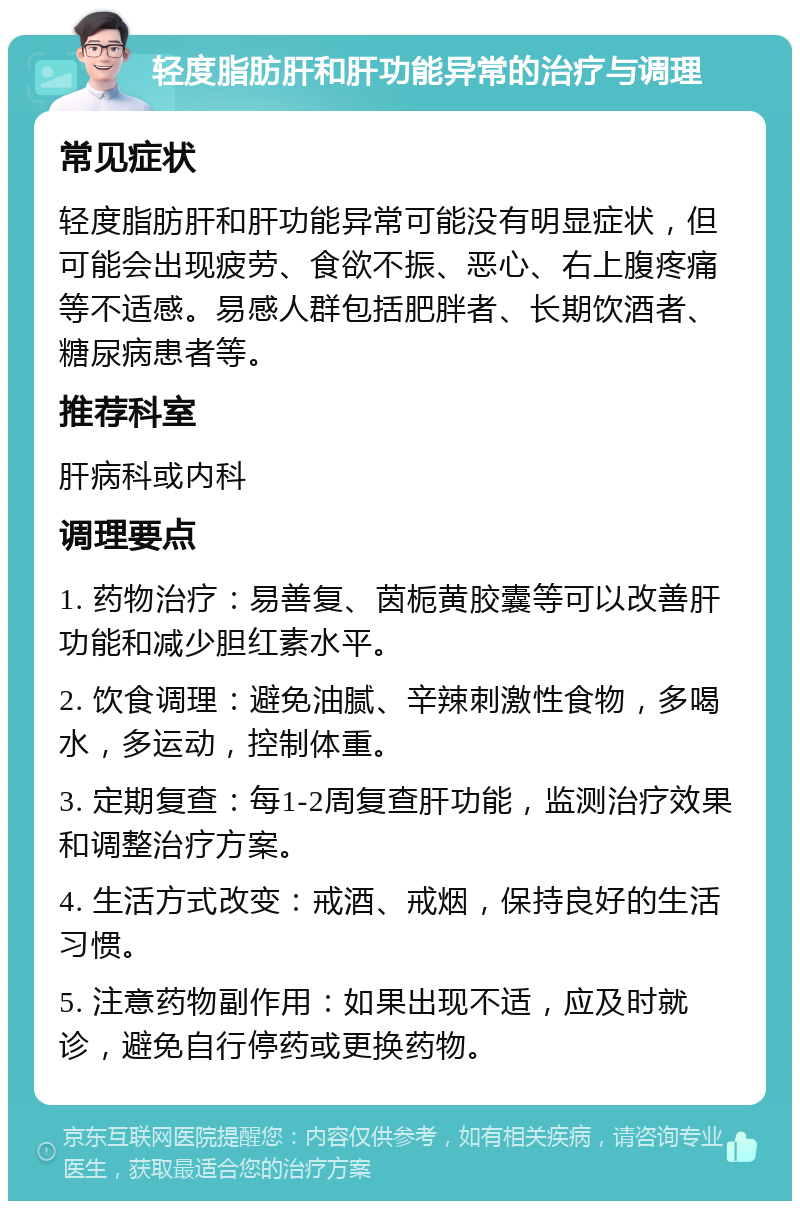 轻度脂肪肝和肝功能异常的治疗与调理 常见症状 轻度脂肪肝和肝功能异常可能没有明显症状，但可能会出现疲劳、食欲不振、恶心、右上腹疼痛等不适感。易感人群包括肥胖者、长期饮酒者、糖尿病患者等。 推荐科室 肝病科或内科 调理要点 1. 药物治疗：易善复、茵栀黄胶囊等可以改善肝功能和减少胆红素水平。 2. 饮食调理：避免油腻、辛辣刺激性食物，多喝水，多运动，控制体重。 3. 定期复查：每1-2周复查肝功能，监测治疗效果和调整治疗方案。 4. 生活方式改变：戒酒、戒烟，保持良好的生活习惯。 5. 注意药物副作用：如果出现不适，应及时就诊，避免自行停药或更换药物。