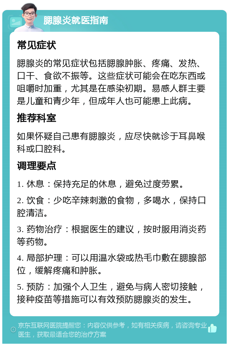 腮腺炎就医指南 常见症状 腮腺炎的常见症状包括腮腺肿胀、疼痛、发热、口干、食欲不振等。这些症状可能会在吃东西或咀嚼时加重，尤其是在感染初期。易感人群主要是儿童和青少年，但成年人也可能患上此病。 推荐科室 如果怀疑自己患有腮腺炎，应尽快就诊于耳鼻喉科或口腔科。 调理要点 1. 休息：保持充足的休息，避免过度劳累。 2. 饮食：少吃辛辣刺激的食物，多喝水，保持口腔清洁。 3. 药物治疗：根据医生的建议，按时服用消炎药等药物。 4. 局部护理：可以用温水袋或热毛巾敷在腮腺部位，缓解疼痛和肿胀。 5. 预防：加强个人卫生，避免与病人密切接触，接种疫苗等措施可以有效预防腮腺炎的发生。