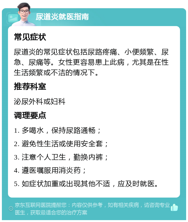 尿道炎就医指南 常见症状 尿道炎的常见症状包括尿路疼痛、小便频繁、尿急、尿痛等。女性更容易患上此病，尤其是在性生活频繁或不洁的情况下。 推荐科室 泌尿外科或妇科 调理要点 1. 多喝水，保持尿路通畅； 2. 避免性生活或使用安全套； 3. 注意个人卫生，勤换内裤； 4. 遵医嘱服用消炎药； 5. 如症状加重或出现其他不适，应及时就医。