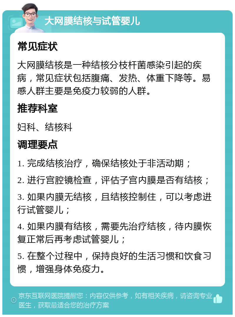 大网膜结核与试管婴儿 常见症状 大网膜结核是一种结核分枝杆菌感染引起的疾病，常见症状包括腹痛、发热、体重下降等。易感人群主要是免疫力较弱的人群。 推荐科室 妇科、结核科 调理要点 1. 完成结核治疗，确保结核处于非活动期； 2. 进行宫腔镜检查，评估子宫内膜是否有结核； 3. 如果内膜无结核，且结核控制住，可以考虑进行试管婴儿； 4. 如果内膜有结核，需要先治疗结核，待内膜恢复正常后再考虑试管婴儿； 5. 在整个过程中，保持良好的生活习惯和饮食习惯，增强身体免疫力。