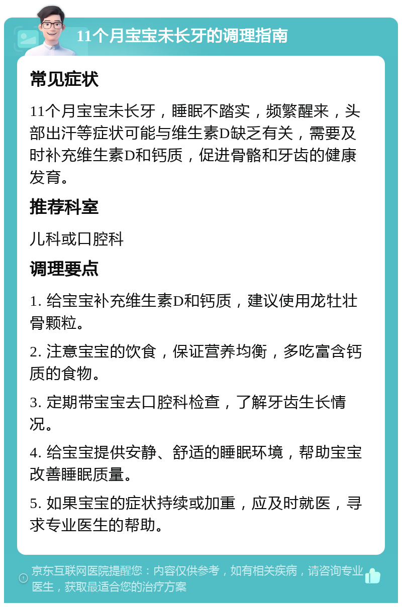 11个月宝宝未长牙的调理指南 常见症状 11个月宝宝未长牙，睡眠不踏实，频繁醒来，头部出汗等症状可能与维生素D缺乏有关，需要及时补充维生素D和钙质，促进骨骼和牙齿的健康发育。 推荐科室 儿科或口腔科 调理要点 1. 给宝宝补充维生素D和钙质，建议使用龙牡壮骨颗粒。 2. 注意宝宝的饮食，保证营养均衡，多吃富含钙质的食物。 3. 定期带宝宝去口腔科检查，了解牙齿生长情况。 4. 给宝宝提供安静、舒适的睡眠环境，帮助宝宝改善睡眠质量。 5. 如果宝宝的症状持续或加重，应及时就医，寻求专业医生的帮助。