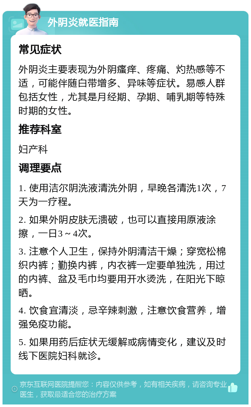 外阴炎就医指南 常见症状 外阴炎主要表现为外阴瘙痒、疼痛、灼热感等不适，可能伴随白带增多、异味等症状。易感人群包括女性，尤其是月经期、孕期、哺乳期等特殊时期的女性。 推荐科室 妇产科 调理要点 1. 使用洁尔阴洗液清洗外阴，早晚各清洗1次，7天为一疗程。 2. 如果外阴皮肤无溃破，也可以直接用原液涂擦，一日3～4次。 3. 注意个人卫生，保持外阴清洁干燥；穿宽松棉织内裤；勤换内裤，内衣裤一定要单独洗，用过的内裤、盆及毛巾均要用开水烫洗，在阳光下晾晒。 4. 饮食宜清淡，忌辛辣刺激，注意饮食营养，增强免疫功能。 5. 如果用药后症状无缓解或病情变化，建议及时线下医院妇科就诊。