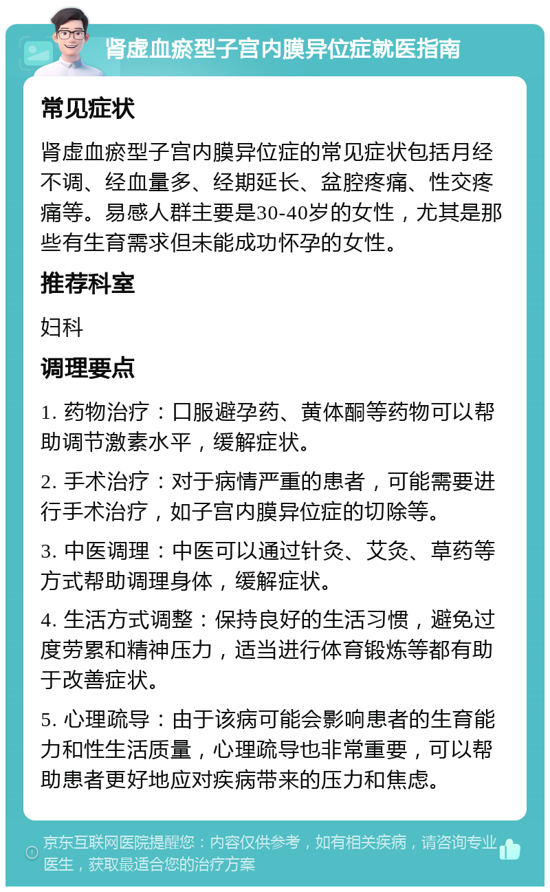 肾虚血瘀型子宫内膜异位症就医指南 常见症状 肾虚血瘀型子宫内膜异位症的常见症状包括月经不调、经血量多、经期延长、盆腔疼痛、性交疼痛等。易感人群主要是30-40岁的女性，尤其是那些有生育需求但未能成功怀孕的女性。 推荐科室 妇科 调理要点 1. 药物治疗：口服避孕药、黄体酮等药物可以帮助调节激素水平，缓解症状。 2. 手术治疗：对于病情严重的患者，可能需要进行手术治疗，如子宫内膜异位症的切除等。 3. 中医调理：中医可以通过针灸、艾灸、草药等方式帮助调理身体，缓解症状。 4. 生活方式调整：保持良好的生活习惯，避免过度劳累和精神压力，适当进行体育锻炼等都有助于改善症状。 5. 心理疏导：由于该病可能会影响患者的生育能力和性生活质量，心理疏导也非常重要，可以帮助患者更好地应对疾病带来的压力和焦虑。