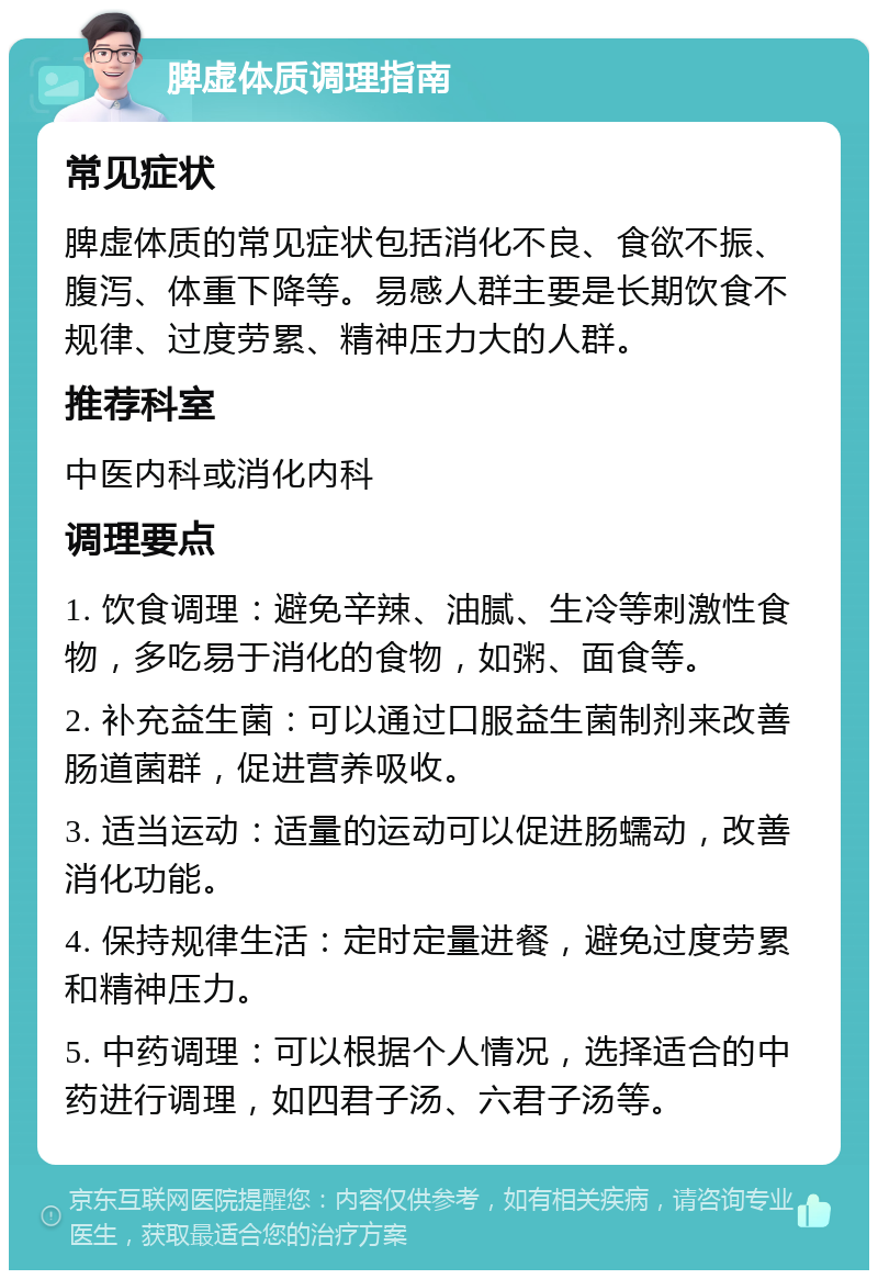 脾虚体质调理指南 常见症状 脾虚体质的常见症状包括消化不良、食欲不振、腹泻、体重下降等。易感人群主要是长期饮食不规律、过度劳累、精神压力大的人群。 推荐科室 中医内科或消化内科 调理要点 1. 饮食调理：避免辛辣、油腻、生冷等刺激性食物，多吃易于消化的食物，如粥、面食等。 2. 补充益生菌：可以通过口服益生菌制剂来改善肠道菌群，促进营养吸收。 3. 适当运动：适量的运动可以促进肠蠕动，改善消化功能。 4. 保持规律生活：定时定量进餐，避免过度劳累和精神压力。 5. 中药调理：可以根据个人情况，选择适合的中药进行调理，如四君子汤、六君子汤等。