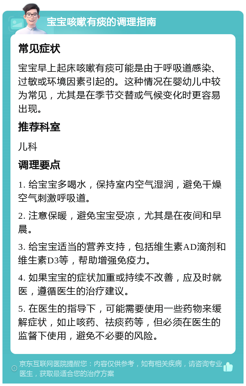 宝宝咳嗽有痰的调理指南 常见症状 宝宝早上起床咳嗽有痰可能是由于呼吸道感染、过敏或环境因素引起的。这种情况在婴幼儿中较为常见，尤其是在季节交替或气候变化时更容易出现。 推荐科室 儿科 调理要点 1. 给宝宝多喝水，保持室内空气湿润，避免干燥空气刺激呼吸道。 2. 注意保暖，避免宝宝受凉，尤其是在夜间和早晨。 3. 给宝宝适当的营养支持，包括维生素AD滴剂和维生素D3等，帮助增强免疫力。 4. 如果宝宝的症状加重或持续不改善，应及时就医，遵循医生的治疗建议。 5. 在医生的指导下，可能需要使用一些药物来缓解症状，如止咳药、祛痰药等，但必须在医生的监督下使用，避免不必要的风险。