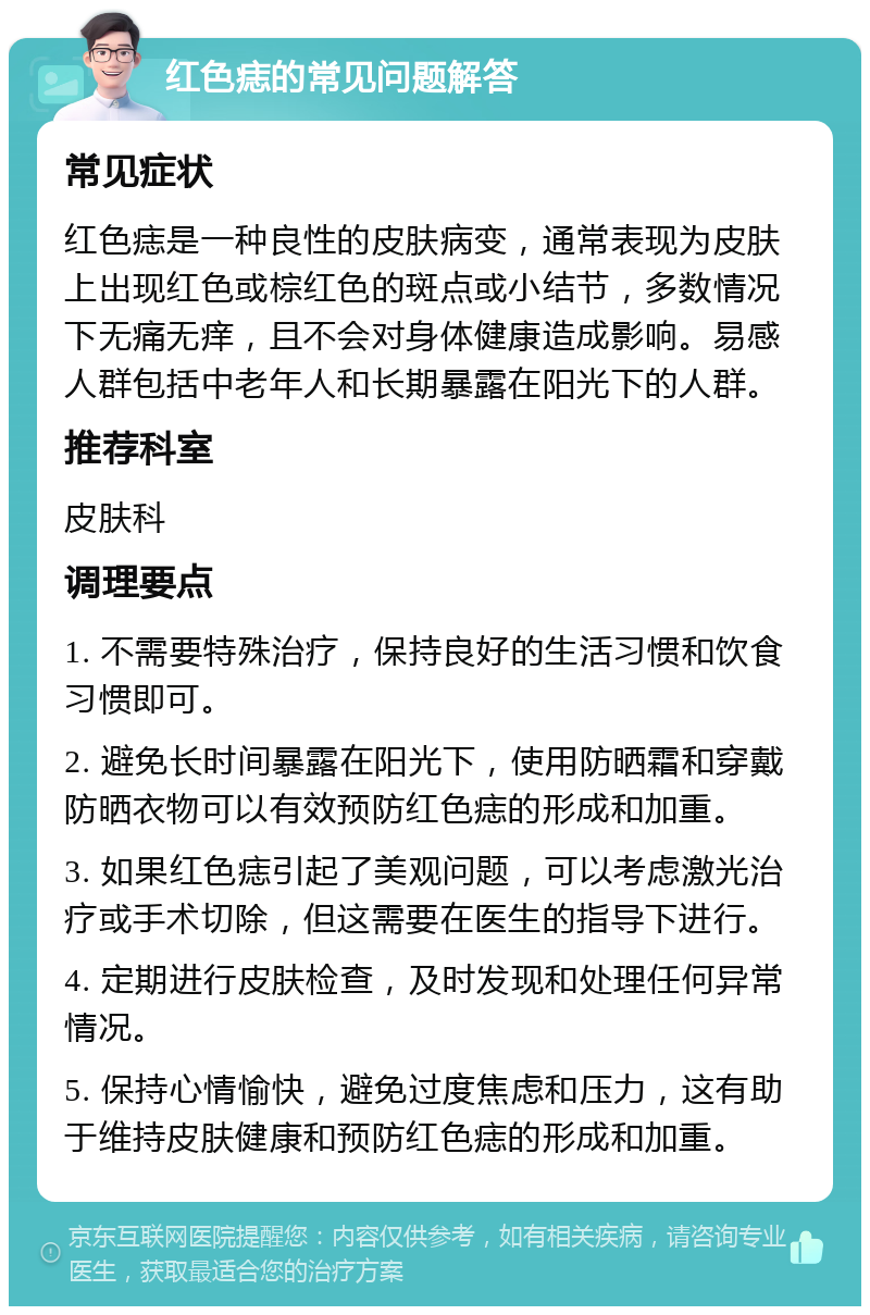 红色痣的常见问题解答 常见症状 红色痣是一种良性的皮肤病变，通常表现为皮肤上出现红色或棕红色的斑点或小结节，多数情况下无痛无痒，且不会对身体健康造成影响。易感人群包括中老年人和长期暴露在阳光下的人群。 推荐科室 皮肤科 调理要点 1. 不需要特殊治疗，保持良好的生活习惯和饮食习惯即可。 2. 避免长时间暴露在阳光下，使用防晒霜和穿戴防晒衣物可以有效预防红色痣的形成和加重。 3. 如果红色痣引起了美观问题，可以考虑激光治疗或手术切除，但这需要在医生的指导下进行。 4. 定期进行皮肤检查，及时发现和处理任何异常情况。 5. 保持心情愉快，避免过度焦虑和压力，这有助于维持皮肤健康和预防红色痣的形成和加重。