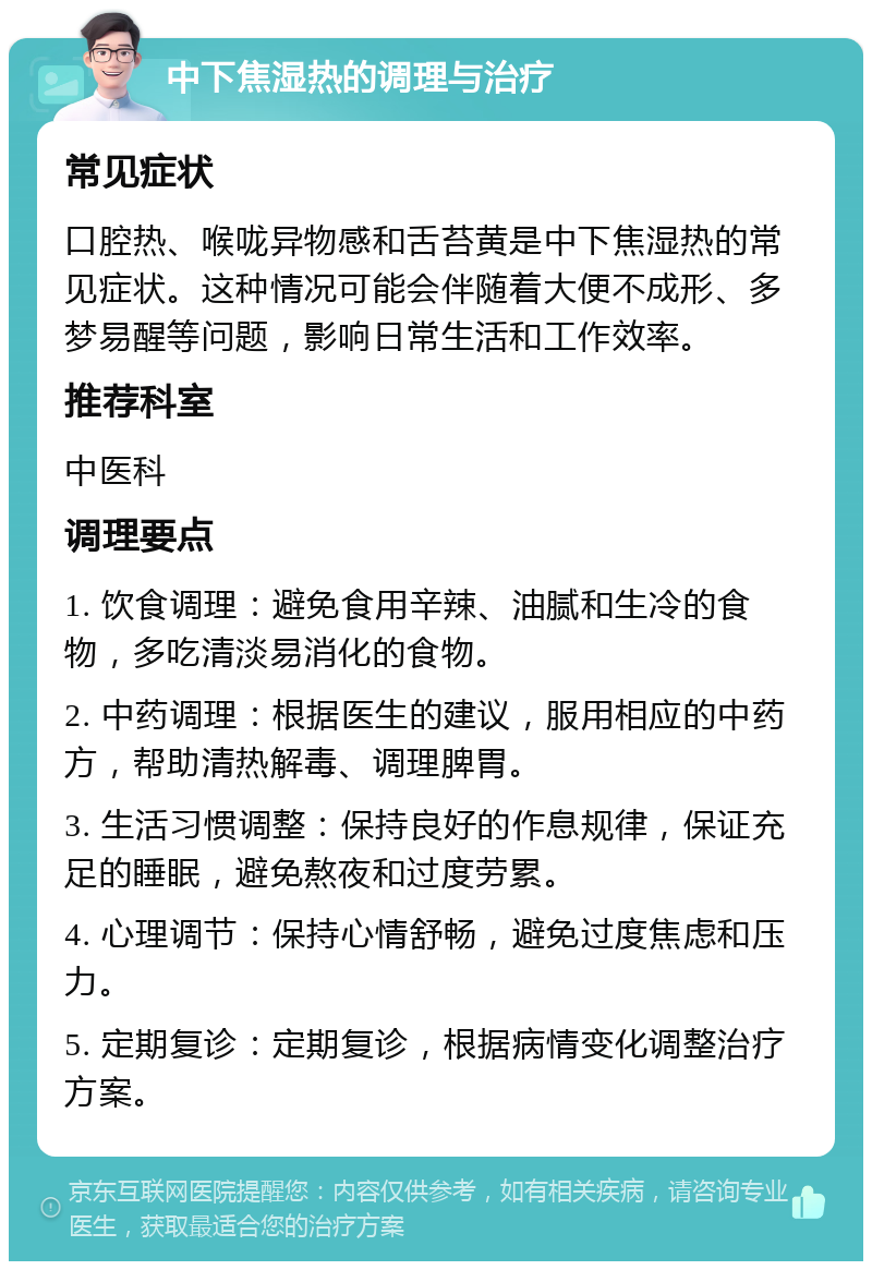 中下焦湿热的调理与治疗 常见症状 口腔热、喉咙异物感和舌苔黄是中下焦湿热的常见症状。这种情况可能会伴随着大便不成形、多梦易醒等问题，影响日常生活和工作效率。 推荐科室 中医科 调理要点 1. 饮食调理：避免食用辛辣、油腻和生冷的食物，多吃清淡易消化的食物。 2. 中药调理：根据医生的建议，服用相应的中药方，帮助清热解毒、调理脾胃。 3. 生活习惯调整：保持良好的作息规律，保证充足的睡眠，避免熬夜和过度劳累。 4. 心理调节：保持心情舒畅，避免过度焦虑和压力。 5. 定期复诊：定期复诊，根据病情变化调整治疗方案。