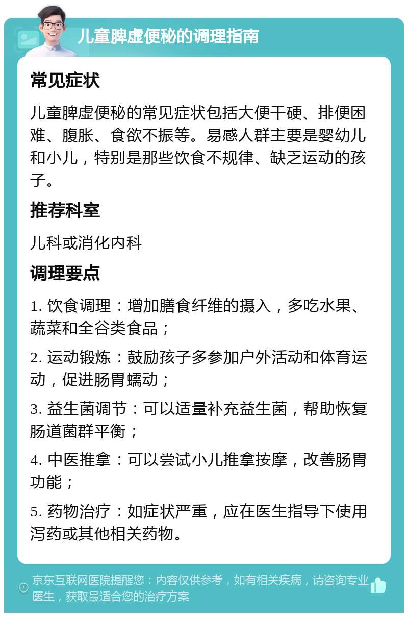 儿童脾虚便秘的调理指南 常见症状 儿童脾虚便秘的常见症状包括大便干硬、排便困难、腹胀、食欲不振等。易感人群主要是婴幼儿和小儿，特别是那些饮食不规律、缺乏运动的孩子。 推荐科室 儿科或消化内科 调理要点 1. 饮食调理：增加膳食纤维的摄入，多吃水果、蔬菜和全谷类食品； 2. 运动锻炼：鼓励孩子多参加户外活动和体育运动，促进肠胃蠕动； 3. 益生菌调节：可以适量补充益生菌，帮助恢复肠道菌群平衡； 4. 中医推拿：可以尝试小儿推拿按摩，改善肠胃功能； 5. 药物治疗：如症状严重，应在医生指导下使用泻药或其他相关药物。