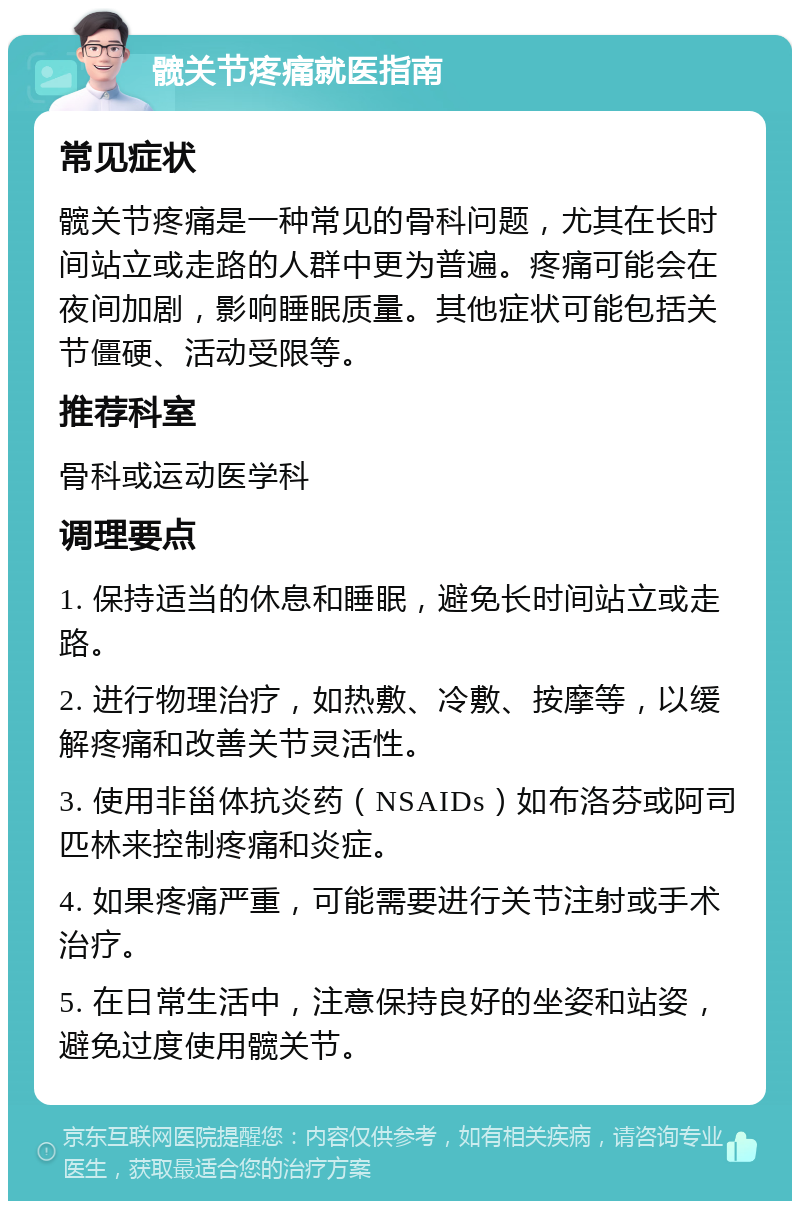 髋关节疼痛就医指南 常见症状 髋关节疼痛是一种常见的骨科问题，尤其在长时间站立或走路的人群中更为普遍。疼痛可能会在夜间加剧，影响睡眠质量。其他症状可能包括关节僵硬、活动受限等。 推荐科室 骨科或运动医学科 调理要点 1. 保持适当的休息和睡眠，避免长时间站立或走路。 2. 进行物理治疗，如热敷、冷敷、按摩等，以缓解疼痛和改善关节灵活性。 3. 使用非甾体抗炎药（NSAIDs）如布洛芬或阿司匹林来控制疼痛和炎症。 4. 如果疼痛严重，可能需要进行关节注射或手术治疗。 5. 在日常生活中，注意保持良好的坐姿和站姿，避免过度使用髋关节。