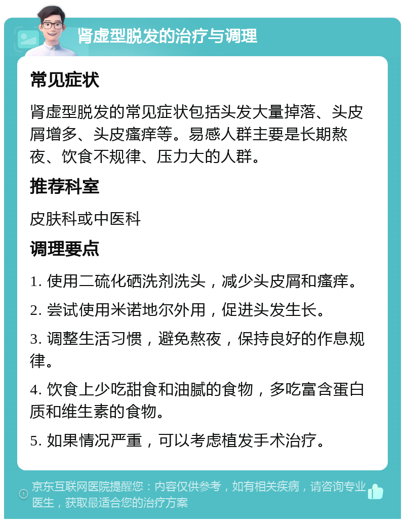 肾虚型脱发的治疗与调理 常见症状 肾虚型脱发的常见症状包括头发大量掉落、头皮屑增多、头皮瘙痒等。易感人群主要是长期熬夜、饮食不规律、压力大的人群。 推荐科室 皮肤科或中医科 调理要点 1. 使用二硫化硒洗剂洗头，减少头皮屑和瘙痒。 2. 尝试使用米诺地尔外用，促进头发生长。 3. 调整生活习惯，避免熬夜，保持良好的作息规律。 4. 饮食上少吃甜食和油腻的食物，多吃富含蛋白质和维生素的食物。 5. 如果情况严重，可以考虑植发手术治疗。