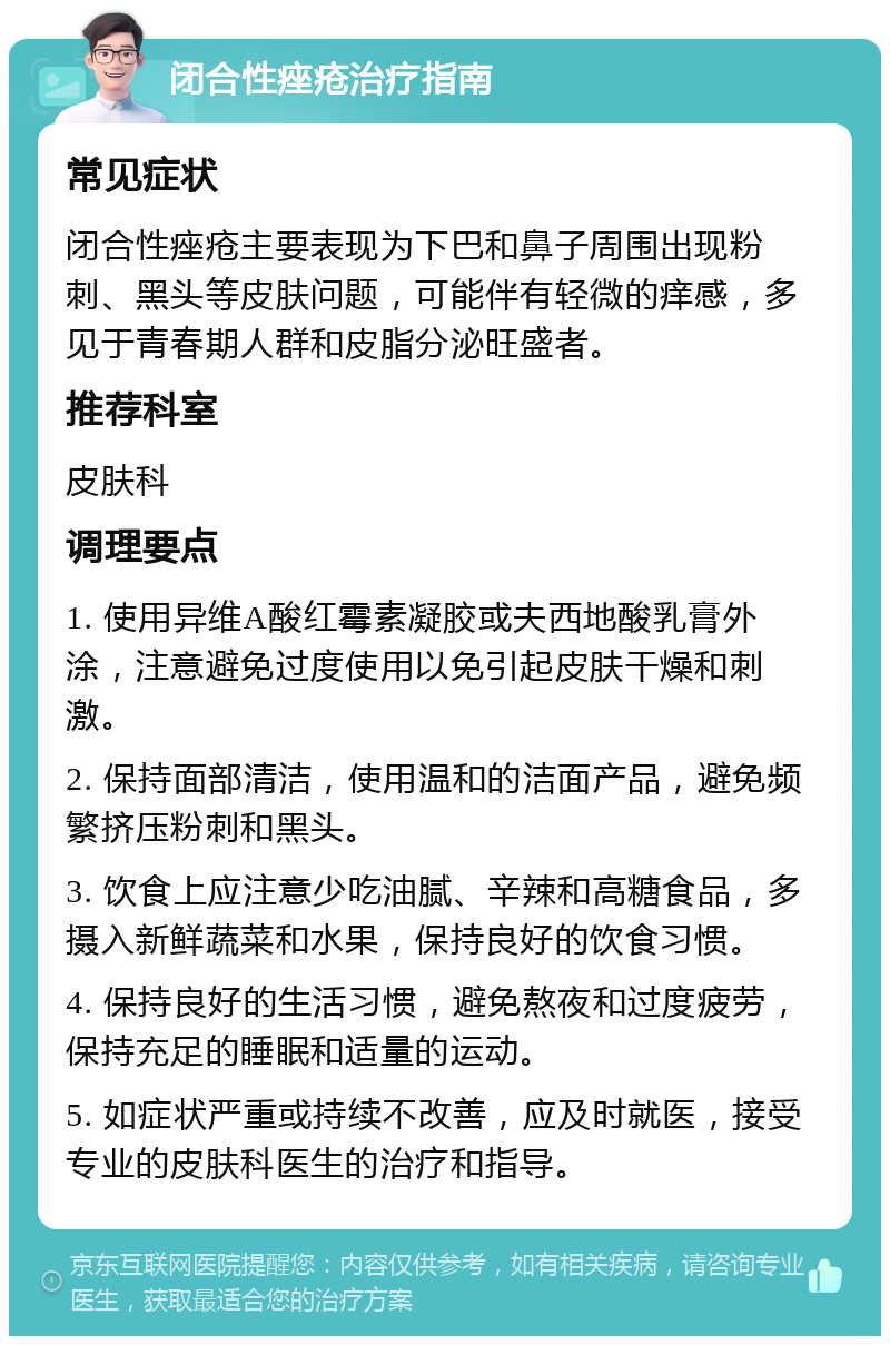 闭合性痤疮治疗指南 常见症状 闭合性痤疮主要表现为下巴和鼻子周围出现粉刺、黑头等皮肤问题，可能伴有轻微的痒感，多见于青春期人群和皮脂分泌旺盛者。 推荐科室 皮肤科 调理要点 1. 使用异维A酸红霉素凝胶或夫西地酸乳膏外涂，注意避免过度使用以免引起皮肤干燥和刺激。 2. 保持面部清洁，使用温和的洁面产品，避免频繁挤压粉刺和黑头。 3. 饮食上应注意少吃油腻、辛辣和高糖食品，多摄入新鲜蔬菜和水果，保持良好的饮食习惯。 4. 保持良好的生活习惯，避免熬夜和过度疲劳，保持充足的睡眠和适量的运动。 5. 如症状严重或持续不改善，应及时就医，接受专业的皮肤科医生的治疗和指导。