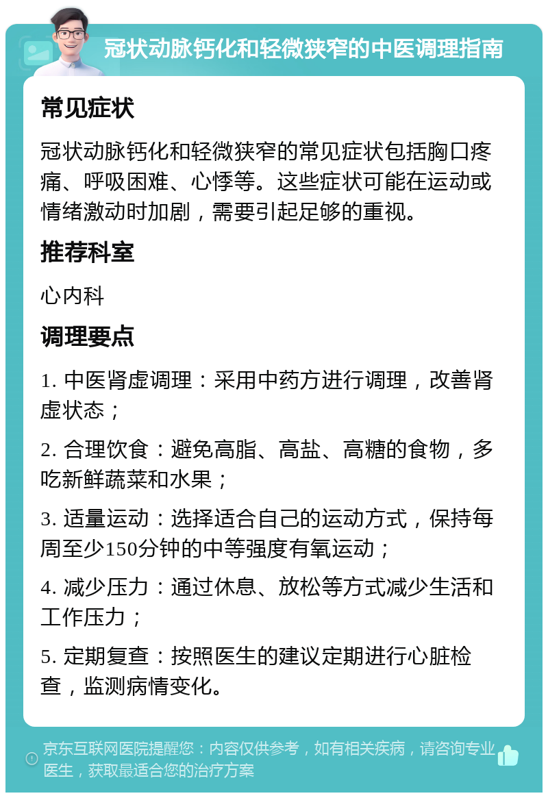 冠状动脉钙化和轻微狭窄的中医调理指南 常见症状 冠状动脉钙化和轻微狭窄的常见症状包括胸口疼痛、呼吸困难、心悸等。这些症状可能在运动或情绪激动时加剧，需要引起足够的重视。 推荐科室 心内科 调理要点 1. 中医肾虚调理：采用中药方进行调理，改善肾虚状态； 2. 合理饮食：避免高脂、高盐、高糖的食物，多吃新鲜蔬菜和水果； 3. 适量运动：选择适合自己的运动方式，保持每周至少150分钟的中等强度有氧运动； 4. 减少压力：通过休息、放松等方式减少生活和工作压力； 5. 定期复查：按照医生的建议定期进行心脏检查，监测病情变化。