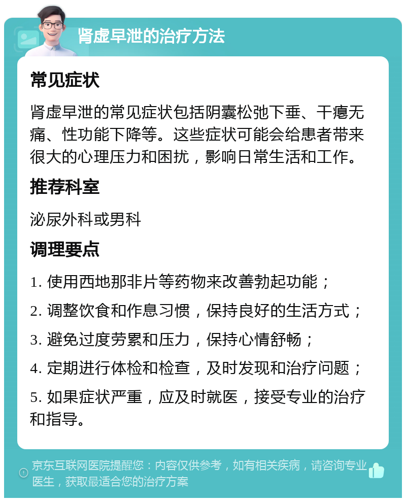 肾虚早泄的治疗方法 常见症状 肾虚早泄的常见症状包括阴囊松弛下垂、干瘪无痛、性功能下降等。这些症状可能会给患者带来很大的心理压力和困扰，影响日常生活和工作。 推荐科室 泌尿外科或男科 调理要点 1. 使用西地那非片等药物来改善勃起功能； 2. 调整饮食和作息习惯，保持良好的生活方式； 3. 避免过度劳累和压力，保持心情舒畅； 4. 定期进行体检和检查，及时发现和治疗问题； 5. 如果症状严重，应及时就医，接受专业的治疗和指导。