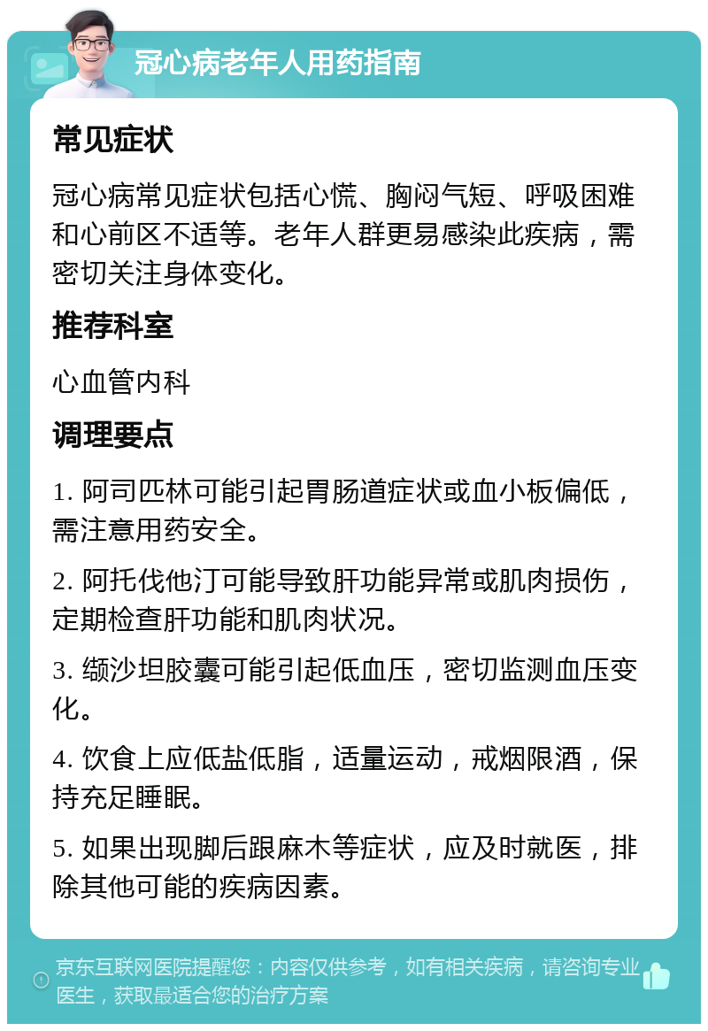 冠心病老年人用药指南 常见症状 冠心病常见症状包括心慌、胸闷气短、呼吸困难和心前区不适等。老年人群更易感染此疾病，需密切关注身体变化。 推荐科室 心血管内科 调理要点 1. 阿司匹林可能引起胃肠道症状或血小板偏低，需注意用药安全。 2. 阿托伐他汀可能导致肝功能异常或肌肉损伤，定期检查肝功能和肌肉状况。 3. 缬沙坦胶囊可能引起低血压，密切监测血压变化。 4. 饮食上应低盐低脂，适量运动，戒烟限酒，保持充足睡眠。 5. 如果出现脚后跟麻木等症状，应及时就医，排除其他可能的疾病因素。