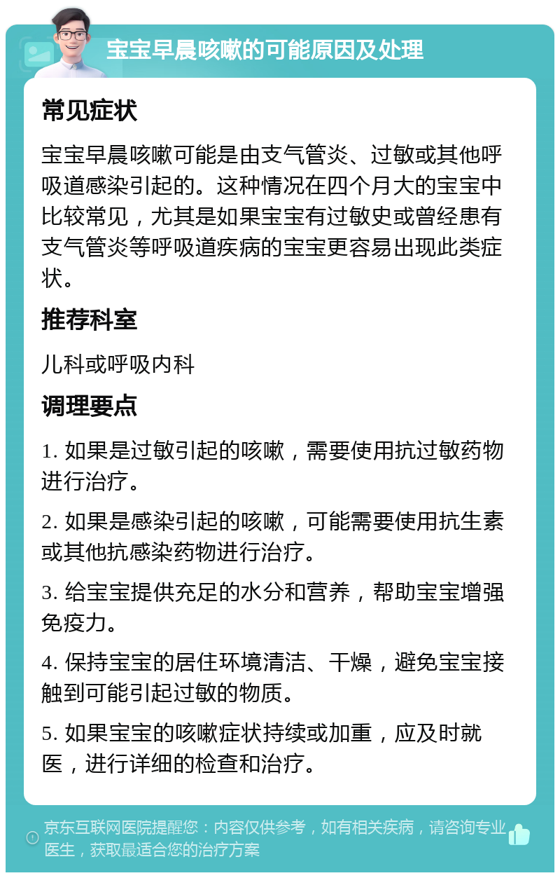 宝宝早晨咳嗽的可能原因及处理 常见症状 宝宝早晨咳嗽可能是由支气管炎、过敏或其他呼吸道感染引起的。这种情况在四个月大的宝宝中比较常见，尤其是如果宝宝有过敏史或曾经患有支气管炎等呼吸道疾病的宝宝更容易出现此类症状。 推荐科室 儿科或呼吸内科 调理要点 1. 如果是过敏引起的咳嗽，需要使用抗过敏药物进行治疗。 2. 如果是感染引起的咳嗽，可能需要使用抗生素或其他抗感染药物进行治疗。 3. 给宝宝提供充足的水分和营养，帮助宝宝增强免疫力。 4. 保持宝宝的居住环境清洁、干燥，避免宝宝接触到可能引起过敏的物质。 5. 如果宝宝的咳嗽症状持续或加重，应及时就医，进行详细的检查和治疗。