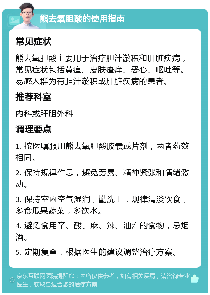 熊去氧胆酸的使用指南 常见症状 熊去氧胆酸主要用于治疗胆汁淤积和肝脏疾病，常见症状包括黄疸、皮肤瘙痒、恶心、呕吐等。易感人群为有胆汁淤积或肝脏疾病的患者。 推荐科室 内科或肝胆外科 调理要点 1. 按医嘱服用熊去氧胆酸胶囊或片剂，两者药效相同。 2. 保持规律作息，避免劳累、精神紧张和情绪激动。 3. 保持室内空气湿润，勤洗手，规律清淡饮食，多食瓜果蔬菜，多饮水。 4. 避免食用辛、酸、麻、辣、油炸的食物，忌烟酒。 5. 定期复查，根据医生的建议调整治疗方案。