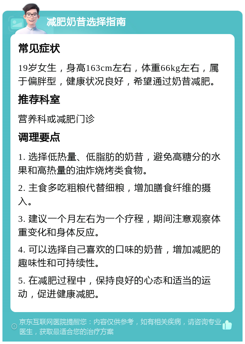 减肥奶昔选择指南 常见症状 19岁女生，身高163cm左右，体重66kg左右，属于偏胖型，健康状况良好，希望通过奶昔减肥。 推荐科室 营养科或减肥门诊 调理要点 1. 选择低热量、低脂肪的奶昔，避免高糖分的水果和高热量的油炸烧烤类食物。 2. 主食多吃粗粮代替细粮，增加膳食纤维的摄入。 3. 建议一个月左右为一个疗程，期间注意观察体重变化和身体反应。 4. 可以选择自己喜欢的口味的奶昔，增加减肥的趣味性和可持续性。 5. 在减肥过程中，保持良好的心态和适当的运动，促进健康减肥。