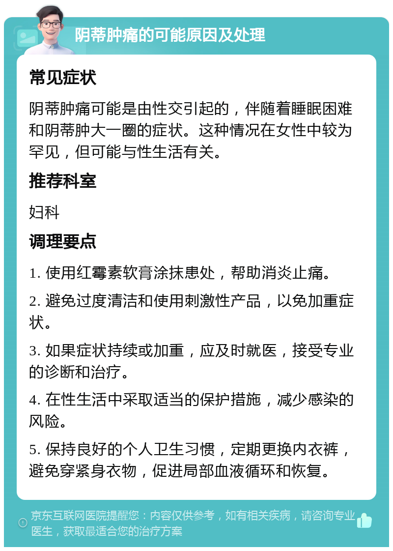 阴蒂肿痛的可能原因及处理 常见症状 阴蒂肿痛可能是由性交引起的，伴随着睡眠困难和阴蒂肿大一圈的症状。这种情况在女性中较为罕见，但可能与性生活有关。 推荐科室 妇科 调理要点 1. 使用红霉素软膏涂抹患处，帮助消炎止痛。 2. 避免过度清洁和使用刺激性产品，以免加重症状。 3. 如果症状持续或加重，应及时就医，接受专业的诊断和治疗。 4. 在性生活中采取适当的保护措施，减少感染的风险。 5. 保持良好的个人卫生习惯，定期更换内衣裤，避免穿紧身衣物，促进局部血液循环和恢复。