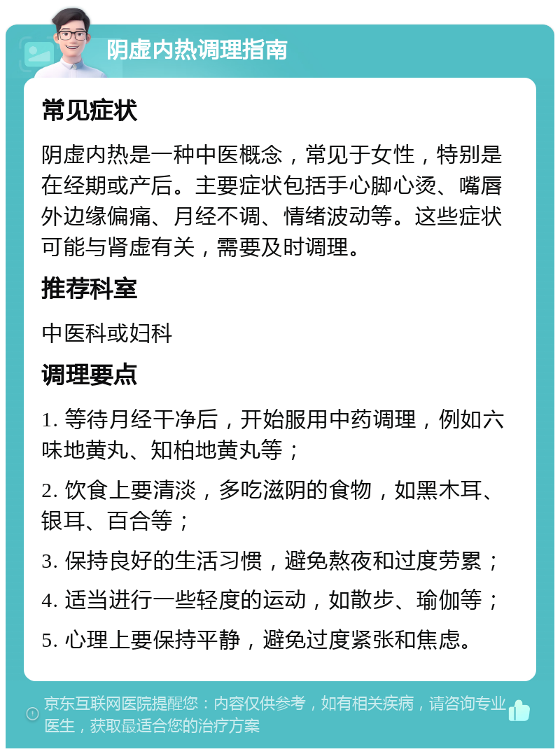 阴虚内热调理指南 常见症状 阴虚内热是一种中医概念，常见于女性，特别是在经期或产后。主要症状包括手心脚心烫、嘴唇外边缘偏痛、月经不调、情绪波动等。这些症状可能与肾虚有关，需要及时调理。 推荐科室 中医科或妇科 调理要点 1. 等待月经干净后，开始服用中药调理，例如六味地黄丸、知柏地黄丸等； 2. 饮食上要清淡，多吃滋阴的食物，如黑木耳、银耳、百合等； 3. 保持良好的生活习惯，避免熬夜和过度劳累； 4. 适当进行一些轻度的运动，如散步、瑜伽等； 5. 心理上要保持平静，避免过度紧张和焦虑。