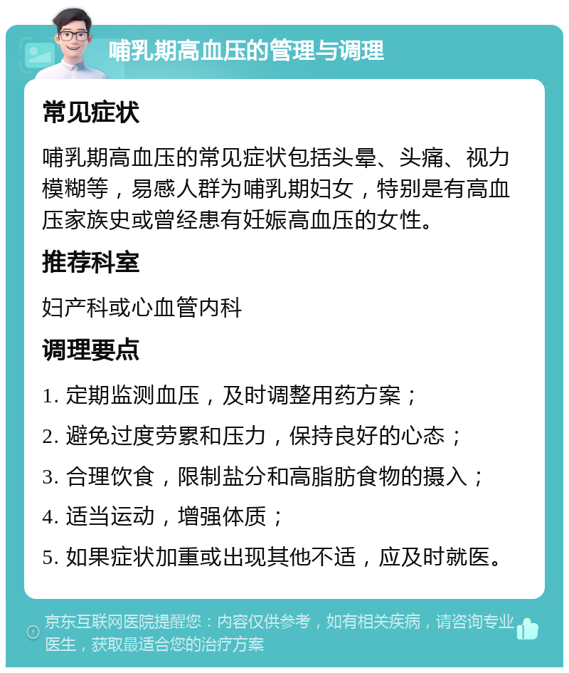 哺乳期高血压的管理与调理 常见症状 哺乳期高血压的常见症状包括头晕、头痛、视力模糊等，易感人群为哺乳期妇女，特别是有高血压家族史或曾经患有妊娠高血压的女性。 推荐科室 妇产科或心血管内科 调理要点 1. 定期监测血压，及时调整用药方案； 2. 避免过度劳累和压力，保持良好的心态； 3. 合理饮食，限制盐分和高脂肪食物的摄入； 4. 适当运动，增强体质； 5. 如果症状加重或出现其他不适，应及时就医。