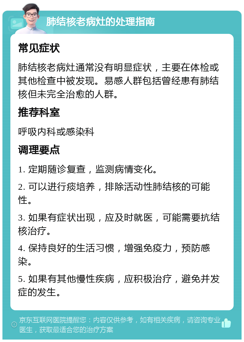 肺结核老病灶的处理指南 常见症状 肺结核老病灶通常没有明显症状，主要在体检或其他检查中被发现。易感人群包括曾经患有肺结核但未完全治愈的人群。 推荐科室 呼吸内科或感染科 调理要点 1. 定期随诊复查，监测病情变化。 2. 可以进行痰培养，排除活动性肺结核的可能性。 3. 如果有症状出现，应及时就医，可能需要抗结核治疗。 4. 保持良好的生活习惯，增强免疫力，预防感染。 5. 如果有其他慢性疾病，应积极治疗，避免并发症的发生。