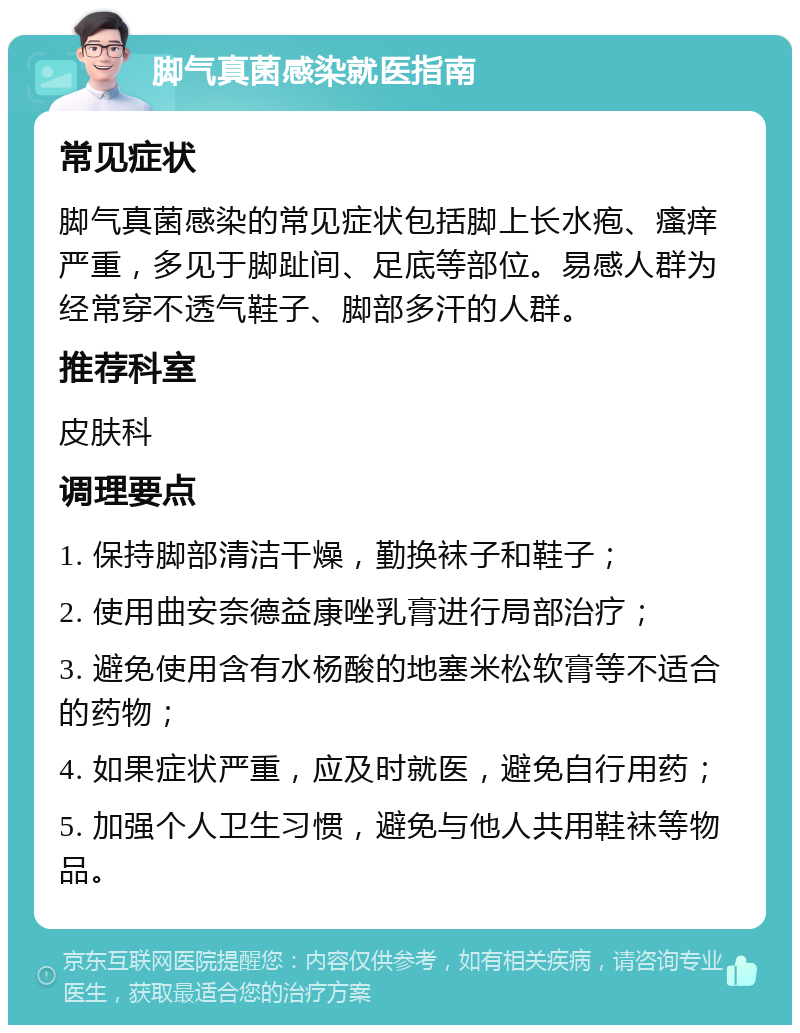 脚气真菌感染就医指南 常见症状 脚气真菌感染的常见症状包括脚上长水疱、瘙痒严重，多见于脚趾间、足底等部位。易感人群为经常穿不透气鞋子、脚部多汗的人群。 推荐科室 皮肤科 调理要点 1. 保持脚部清洁干燥，勤换袜子和鞋子； 2. 使用曲安奈德益康唑乳膏进行局部治疗； 3. 避免使用含有水杨酸的地塞米松软膏等不适合的药物； 4. 如果症状严重，应及时就医，避免自行用药； 5. 加强个人卫生习惯，避免与他人共用鞋袜等物品。