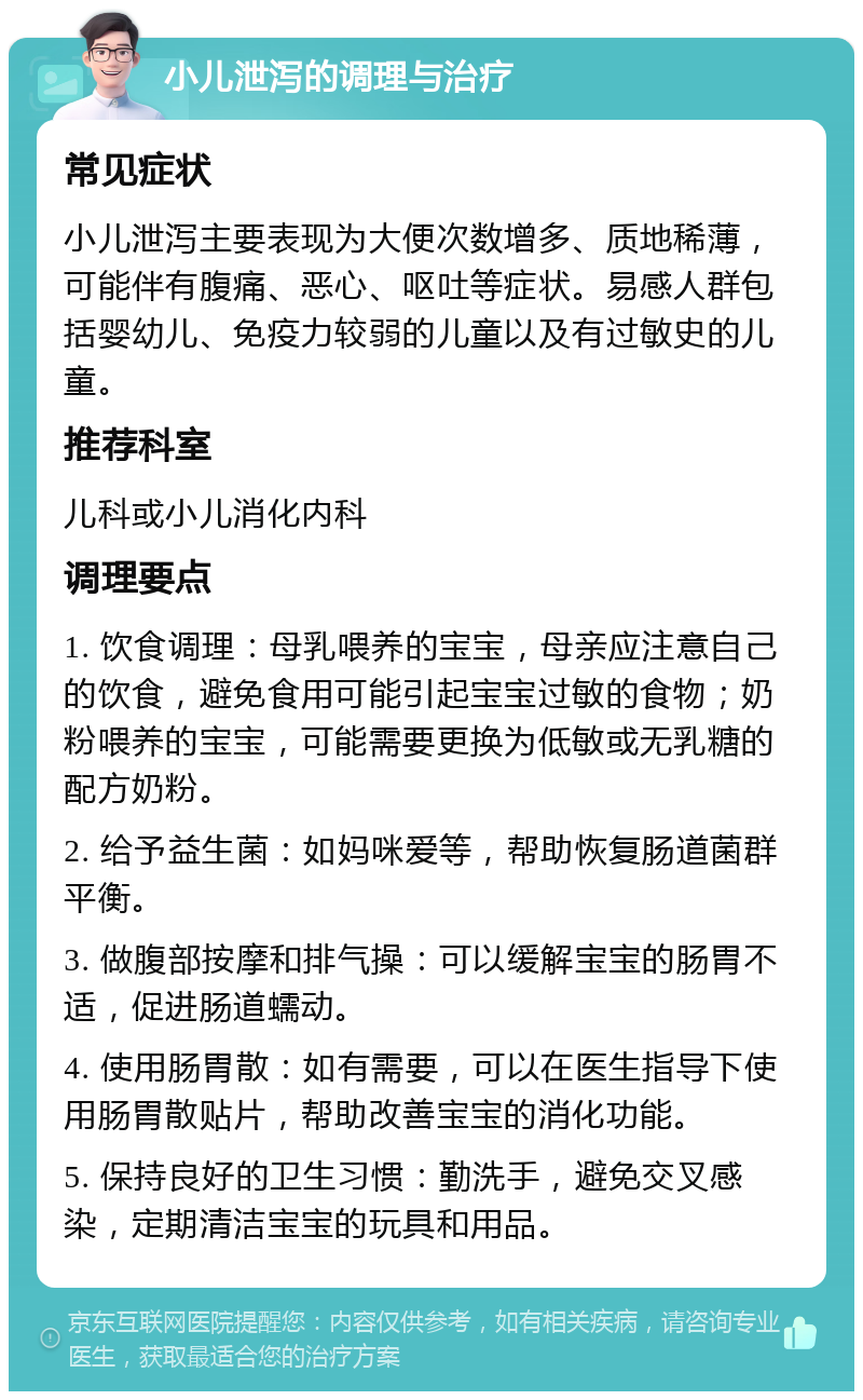 小儿泄泻的调理与治疗 常见症状 小儿泄泻主要表现为大便次数增多、质地稀薄，可能伴有腹痛、恶心、呕吐等症状。易感人群包括婴幼儿、免疫力较弱的儿童以及有过敏史的儿童。 推荐科室 儿科或小儿消化内科 调理要点 1. 饮食调理：母乳喂养的宝宝，母亲应注意自己的饮食，避免食用可能引起宝宝过敏的食物；奶粉喂养的宝宝，可能需要更换为低敏或无乳糖的配方奶粉。 2. 给予益生菌：如妈咪爱等，帮助恢复肠道菌群平衡。 3. 做腹部按摩和排气操：可以缓解宝宝的肠胃不适，促进肠道蠕动。 4. 使用肠胃散：如有需要，可以在医生指导下使用肠胃散贴片，帮助改善宝宝的消化功能。 5. 保持良好的卫生习惯：勤洗手，避免交叉感染，定期清洁宝宝的玩具和用品。