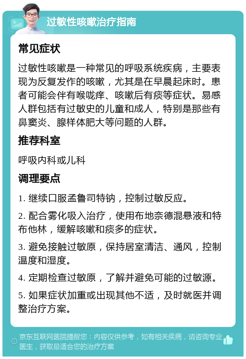 过敏性咳嗽治疗指南 常见症状 过敏性咳嗽是一种常见的呼吸系统疾病，主要表现为反复发作的咳嗽，尤其是在早晨起床时。患者可能会伴有喉咙痒、咳嗽后有痰等症状。易感人群包括有过敏史的儿童和成人，特别是那些有鼻窦炎、腺样体肥大等问题的人群。 推荐科室 呼吸内科或儿科 调理要点 1. 继续口服孟鲁司特钠，控制过敏反应。 2. 配合雾化吸入治疗，使用布地奈德混悬液和特布他林，缓解咳嗽和痰多的症状。 3. 避免接触过敏原，保持居室清洁、通风，控制温度和湿度。 4. 定期检查过敏原，了解并避免可能的过敏源。 5. 如果症状加重或出现其他不适，及时就医并调整治疗方案。