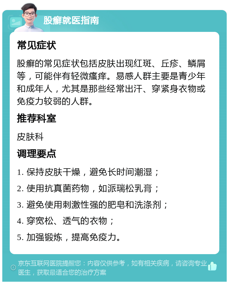 股癣就医指南 常见症状 股癣的常见症状包括皮肤出现红斑、丘疹、鳞屑等，可能伴有轻微瘙痒。易感人群主要是青少年和成年人，尤其是那些经常出汗、穿紧身衣物或免疫力较弱的人群。 推荐科室 皮肤科 调理要点 1. 保持皮肤干燥，避免长时间潮湿； 2. 使用抗真菌药物，如派瑞松乳膏； 3. 避免使用刺激性强的肥皂和洗涤剂； 4. 穿宽松、透气的衣物； 5. 加强锻炼，提高免疫力。