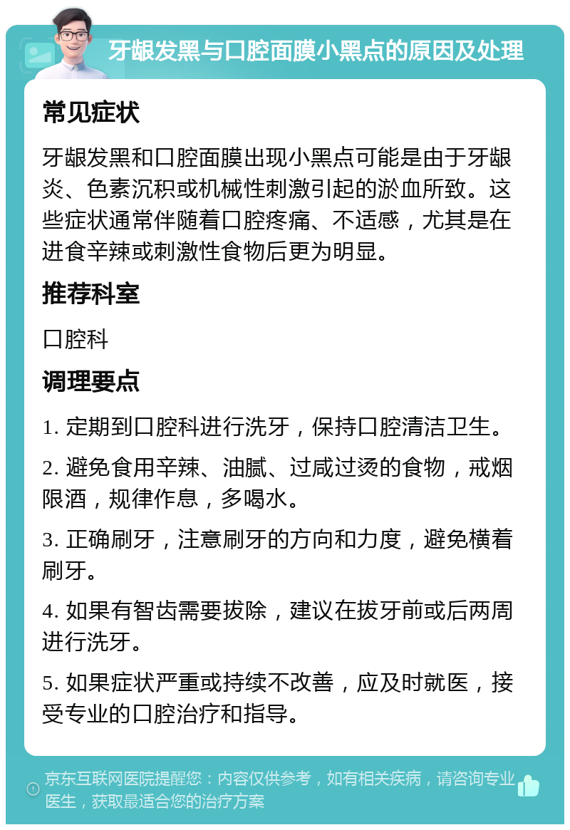 牙龈发黑与口腔面膜小黑点的原因及处理 常见症状 牙龈发黑和口腔面膜出现小黑点可能是由于牙龈炎、色素沉积或机械性刺激引起的淤血所致。这些症状通常伴随着口腔疼痛、不适感，尤其是在进食辛辣或刺激性食物后更为明显。 推荐科室 口腔科 调理要点 1. 定期到口腔科进行洗牙，保持口腔清洁卫生。 2. 避免食用辛辣、油腻、过咸过烫的食物，戒烟限酒，规律作息，多喝水。 3. 正确刷牙，注意刷牙的方向和力度，避免横着刷牙。 4. 如果有智齿需要拔除，建议在拔牙前或后两周进行洗牙。 5. 如果症状严重或持续不改善，应及时就医，接受专业的口腔治疗和指导。