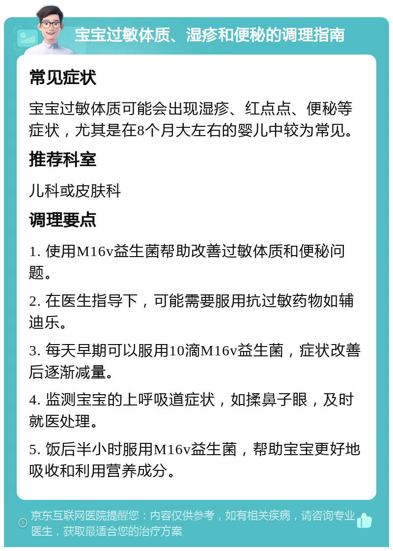 宝宝过敏体质、湿疹和便秘的调理指南 常见症状 宝宝过敏体质可能会出现湿疹、红点点、便秘等症状，尤其是在8个月大左右的婴儿中较为常见。 推荐科室 儿科或皮肤科 调理要点 1. 使用M16v益生菌帮助改善过敏体质和便秘问题。 2. 在医生指导下，可能需要服用抗过敏药物如辅迪乐。 3. 每天早期可以服用10滴M16v益生菌，症状改善后逐渐减量。 4. 监测宝宝的上呼吸道症状，如揉鼻子眼，及时就医处理。 5. 饭后半小时服用M16v益生菌，帮助宝宝更好地吸收和利用营养成分。