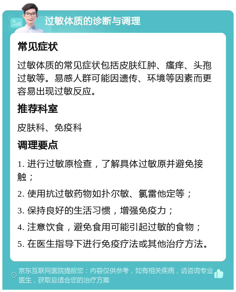 过敏体质的诊断与调理 常见症状 过敏体质的常见症状包括皮肤红肿、瘙痒、头孢过敏等。易感人群可能因遗传、环境等因素而更容易出现过敏反应。 推荐科室 皮肤科、免疫科 调理要点 1. 进行过敏原检查，了解具体过敏原并避免接触； 2. 使用抗过敏药物如扑尔敏、氯雷他定等； 3. 保持良好的生活习惯，增强免疫力； 4. 注意饮食，避免食用可能引起过敏的食物； 5. 在医生指导下进行免疫疗法或其他治疗方法。