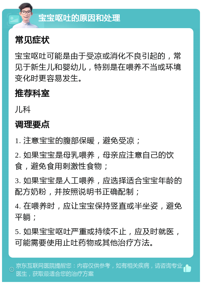 宝宝呕吐的原因和处理 常见症状 宝宝呕吐可能是由于受凉或消化不良引起的，常见于新生儿和婴幼儿，特别是在喂养不当或环境变化时更容易发生。 推荐科室 儿科 调理要点 1. 注意宝宝的腹部保暖，避免受凉； 2. 如果宝宝是母乳喂养，母亲应注意自己的饮食，避免食用刺激性食物； 3. 如果宝宝是人工喂养，应选择适合宝宝年龄的配方奶粉，并按照说明书正确配制； 4. 在喂养时，应让宝宝保持竖直或半坐姿，避免平躺； 5. 如果宝宝呕吐严重或持续不止，应及时就医，可能需要使用止吐药物或其他治疗方法。