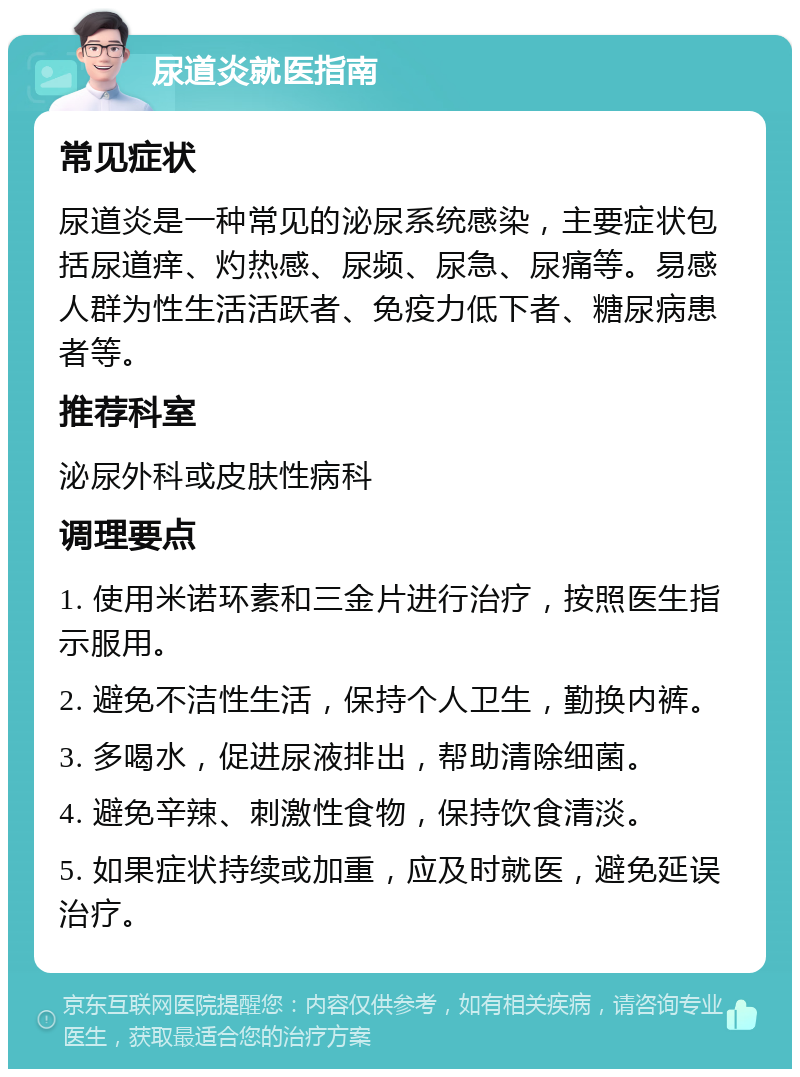 尿道炎就医指南 常见症状 尿道炎是一种常见的泌尿系统感染，主要症状包括尿道痒、灼热感、尿频、尿急、尿痛等。易感人群为性生活活跃者、免疫力低下者、糖尿病患者等。 推荐科室 泌尿外科或皮肤性病科 调理要点 1. 使用米诺环素和三金片进行治疗，按照医生指示服用。 2. 避免不洁性生活，保持个人卫生，勤换内裤。 3. 多喝水，促进尿液排出，帮助清除细菌。 4. 避免辛辣、刺激性食物，保持饮食清淡。 5. 如果症状持续或加重，应及时就医，避免延误治疗。