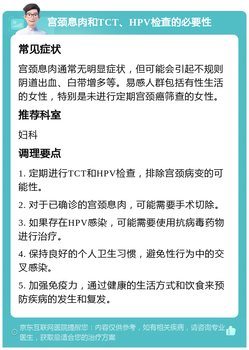 宫颈息肉和TCT、HPV检查的必要性 常见症状 宫颈息肉通常无明显症状，但可能会引起不规则阴道出血、白带增多等。易感人群包括有性生活的女性，特别是未进行定期宫颈癌筛查的女性。 推荐科室 妇科 调理要点 1. 定期进行TCT和HPV检查，排除宫颈病变的可能性。 2. 对于已确诊的宫颈息肉，可能需要手术切除。 3. 如果存在HPV感染，可能需要使用抗病毒药物进行治疗。 4. 保持良好的个人卫生习惯，避免性行为中的交叉感染。 5. 加强免疫力，通过健康的生活方式和饮食来预防疾病的发生和复发。