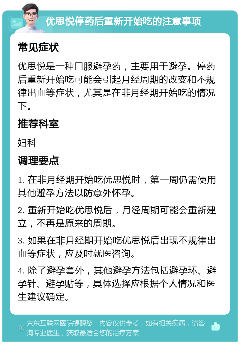 优思悦停药后重新开始吃的注意事项 常见症状 优思悦是一种口服避孕药，主要用于避孕。停药后重新开始吃可能会引起月经周期的改变和不规律出血等症状，尤其是在非月经期开始吃的情况下。 推荐科室 妇科 调理要点 1. 在非月经期开始吃优思悦时，第一周仍需使用其他避孕方法以防意外怀孕。 2. 重新开始吃优思悦后，月经周期可能会重新建立，不再是原来的周期。 3. 如果在非月经期开始吃优思悦后出现不规律出血等症状，应及时就医咨询。 4. 除了避孕套外，其他避孕方法包括避孕环、避孕针、避孕贴等，具体选择应根据个人情况和医生建议确定。