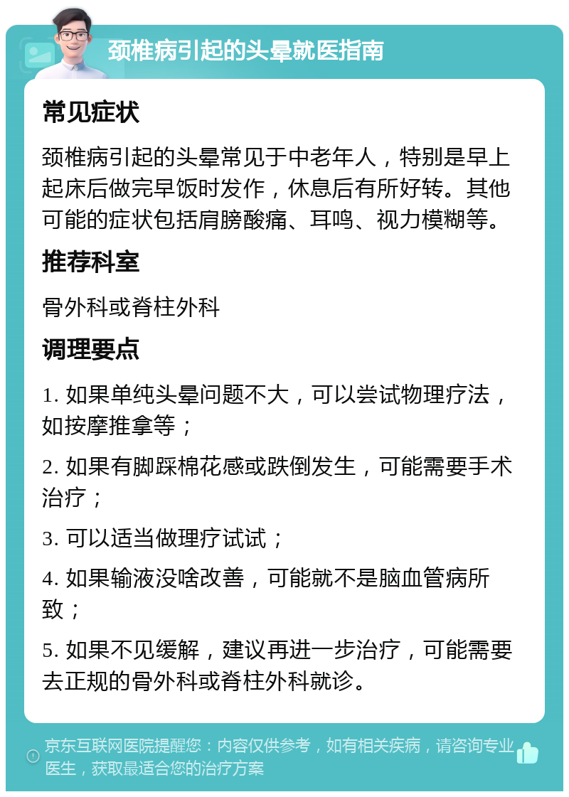 颈椎病引起的头晕就医指南 常见症状 颈椎病引起的头晕常见于中老年人，特别是早上起床后做完早饭时发作，休息后有所好转。其他可能的症状包括肩膀酸痛、耳鸣、视力模糊等。 推荐科室 骨外科或脊柱外科 调理要点 1. 如果单纯头晕问题不大，可以尝试物理疗法，如按摩推拿等； 2. 如果有脚踩棉花感或跌倒发生，可能需要手术治疗； 3. 可以适当做理疗试试； 4. 如果输液没啥改善，可能就不是脑血管病所致； 5. 如果不见缓解，建议再进一步治疗，可能需要去正规的骨外科或脊柱外科就诊。