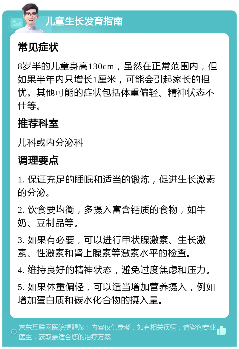 儿童生长发育指南 常见症状 8岁半的儿童身高130cm，虽然在正常范围内，但如果半年内只增长1厘米，可能会引起家长的担忧。其他可能的症状包括体重偏轻、精神状态不佳等。 推荐科室 儿科或内分泌科 调理要点 1. 保证充足的睡眠和适当的锻炼，促进生长激素的分泌。 2. 饮食要均衡，多摄入富含钙质的食物，如牛奶、豆制品等。 3. 如果有必要，可以进行甲状腺激素、生长激素、性激素和肾上腺素等激素水平的检查。 4. 维持良好的精神状态，避免过度焦虑和压力。 5. 如果体重偏轻，可以适当增加营养摄入，例如增加蛋白质和碳水化合物的摄入量。