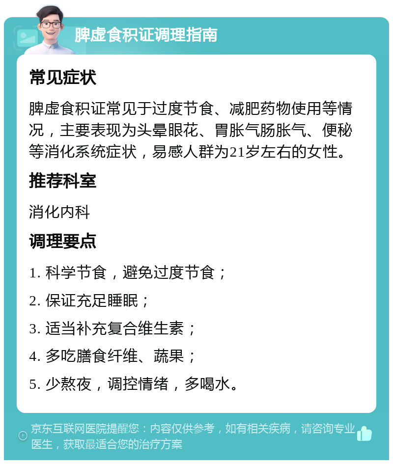 脾虚食积证调理指南 常见症状 脾虚食积证常见于过度节食、减肥药物使用等情况，主要表现为头晕眼花、胃胀气肠胀气、便秘等消化系统症状，易感人群为21岁左右的女性。 推荐科室 消化内科 调理要点 1. 科学节食，避免过度节食； 2. 保证充足睡眠； 3. 适当补充复合维生素； 4. 多吃膳食纤维、蔬果； 5. 少熬夜，调控情绪，多喝水。