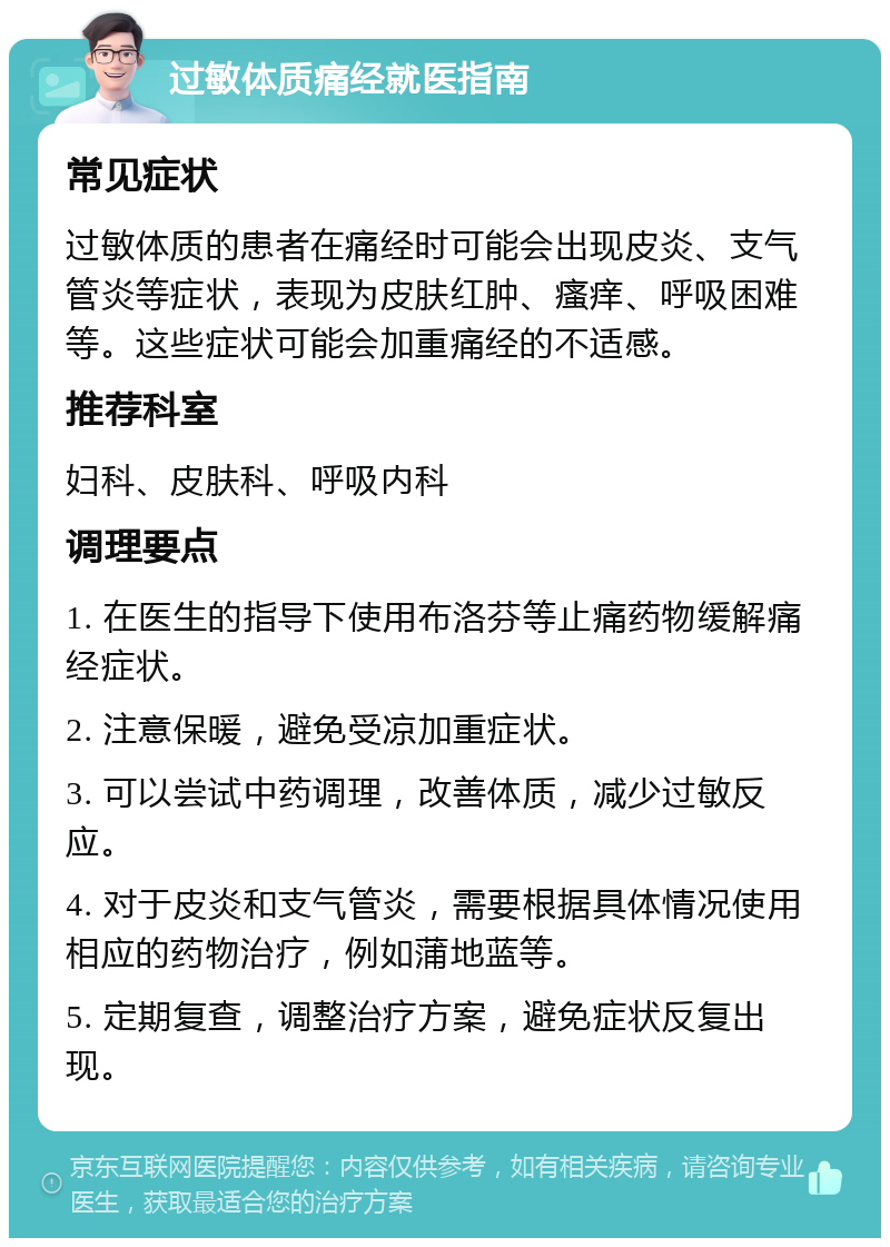 过敏体质痛经就医指南 常见症状 过敏体质的患者在痛经时可能会出现皮炎、支气管炎等症状，表现为皮肤红肿、瘙痒、呼吸困难等。这些症状可能会加重痛经的不适感。 推荐科室 妇科、皮肤科、呼吸内科 调理要点 1. 在医生的指导下使用布洛芬等止痛药物缓解痛经症状。 2. 注意保暖，避免受凉加重症状。 3. 可以尝试中药调理，改善体质，减少过敏反应。 4. 对于皮炎和支气管炎，需要根据具体情况使用相应的药物治疗，例如蒲地蓝等。 5. 定期复查，调整治疗方案，避免症状反复出现。