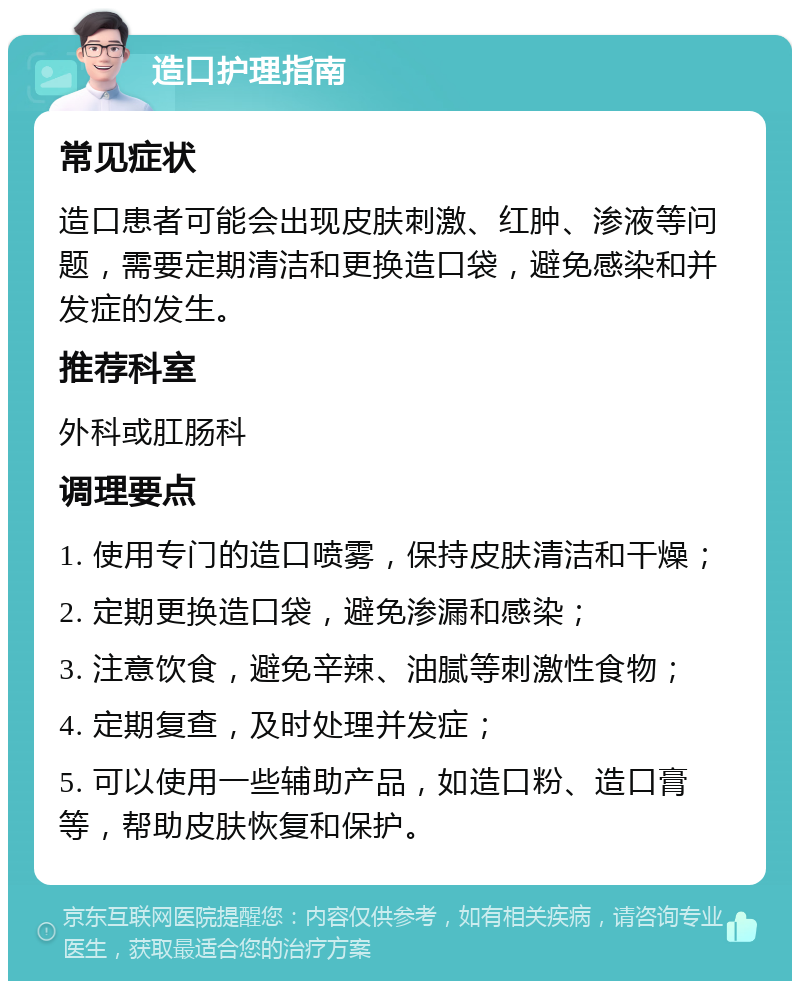 造口护理指南 常见症状 造口患者可能会出现皮肤刺激、红肿、渗液等问题，需要定期清洁和更换造口袋，避免感染和并发症的发生。 推荐科室 外科或肛肠科 调理要点 1. 使用专门的造口喷雾，保持皮肤清洁和干燥； 2. 定期更换造口袋，避免渗漏和感染； 3. 注意饮食，避免辛辣、油腻等刺激性食物； 4. 定期复查，及时处理并发症； 5. 可以使用一些辅助产品，如造口粉、造口膏等，帮助皮肤恢复和保护。