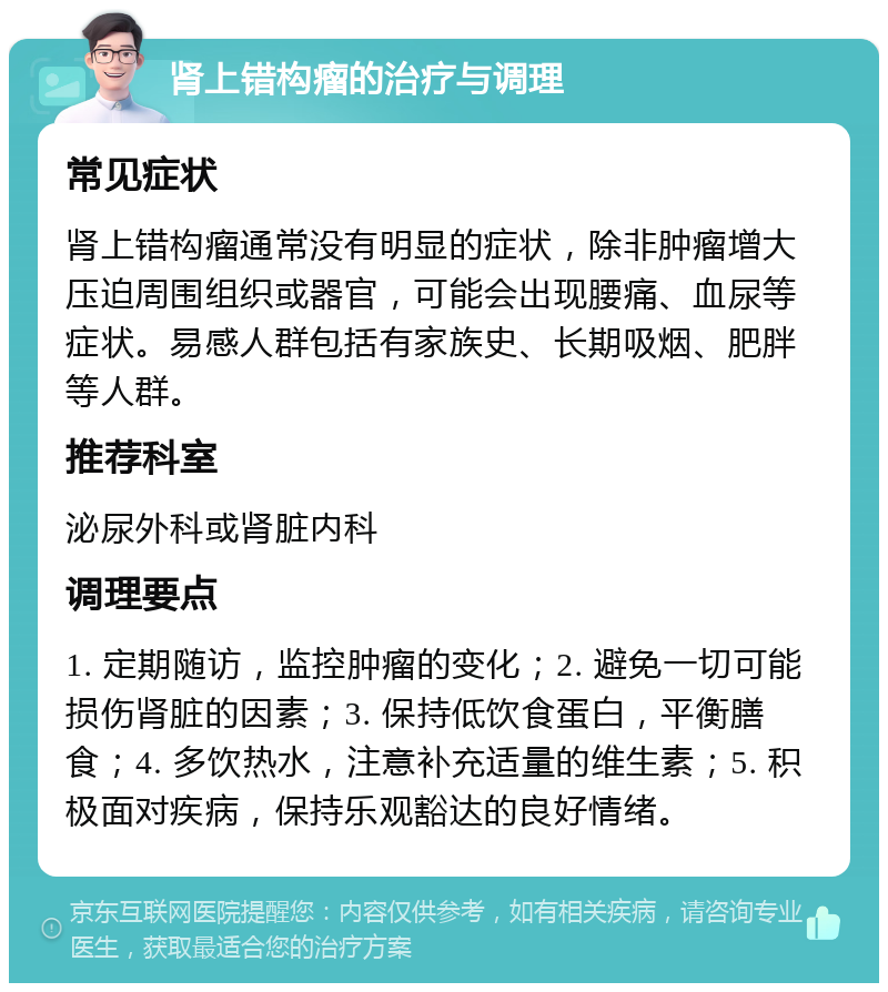 肾上错构瘤的治疗与调理 常见症状 肾上错构瘤通常没有明显的症状，除非肿瘤增大压迫周围组织或器官，可能会出现腰痛、血尿等症状。易感人群包括有家族史、长期吸烟、肥胖等人群。 推荐科室 泌尿外科或肾脏内科 调理要点 1. 定期随访，监控肿瘤的变化；2. 避免一切可能损伤肾脏的因素；3. 保持低饮食蛋白，平衡膳食；4. 多饮热水，注意补充适量的维生素；5. 积极面对疾病，保持乐观豁达的良好情绪。