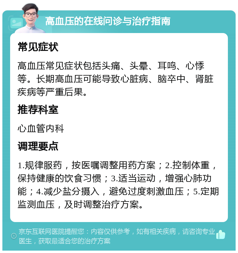 高血压的在线问诊与治疗指南 常见症状 高血压常见症状包括头痛、头晕、耳鸣、心悸等。长期高血压可能导致心脏病、脑卒中、肾脏疾病等严重后果。 推荐科室 心血管内科 调理要点 1.规律服药，按医嘱调整用药方案；2.控制体重，保持健康的饮食习惯；3.适当运动，增强心肺功能；4.减少盐分摄入，避免过度刺激血压；5.定期监测血压，及时调整治疗方案。