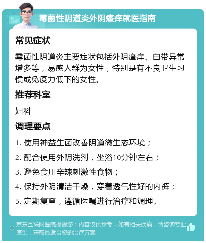 霉菌性阴道炎外阴瘙痒就医指南 常见症状 霉菌性阴道炎主要症状包括外阴瘙痒、白带异常增多等，易感人群为女性，特别是有不良卫生习惯或免疫力低下的女性。 推荐科室 妇科 调理要点 1. 使用神益生菌改善阴道微生态环境； 2. 配合使用外阴洗剂，坐浴10分钟左右； 3. 避免食用辛辣刺激性食物； 4. 保持外阴清洁干燥，穿着透气性好的内裤； 5. 定期复查，遵循医嘱进行治疗和调理。