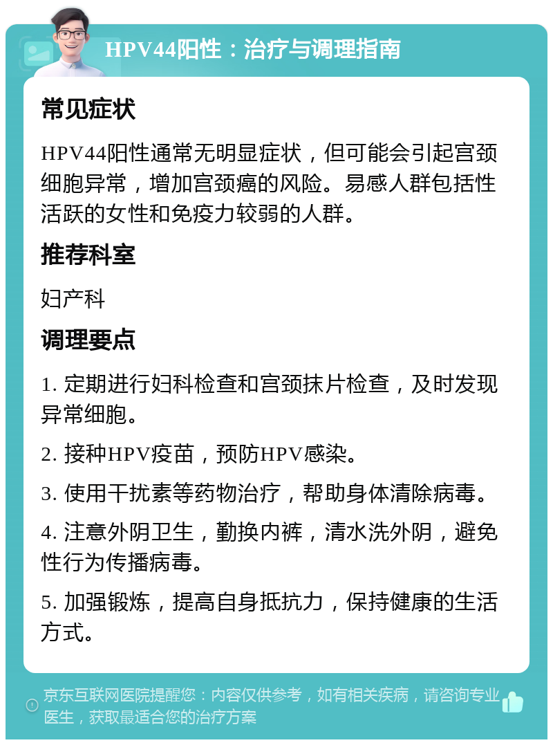 HPV44阳性：治疗与调理指南 常见症状 HPV44阳性通常无明显症状，但可能会引起宫颈细胞异常，增加宫颈癌的风险。易感人群包括性活跃的女性和免疫力较弱的人群。 推荐科室 妇产科 调理要点 1. 定期进行妇科检查和宫颈抹片检查，及时发现异常细胞。 2. 接种HPV疫苗，预防HPV感染。 3. 使用干扰素等药物治疗，帮助身体清除病毒。 4. 注意外阴卫生，勤换内裤，清水洗外阴，避免性行为传播病毒。 5. 加强锻炼，提高自身抵抗力，保持健康的生活方式。